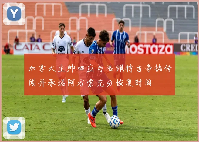 加拿大主帅回应与洛佩特吉争执传闻并承诺阿方索充分恢复时间