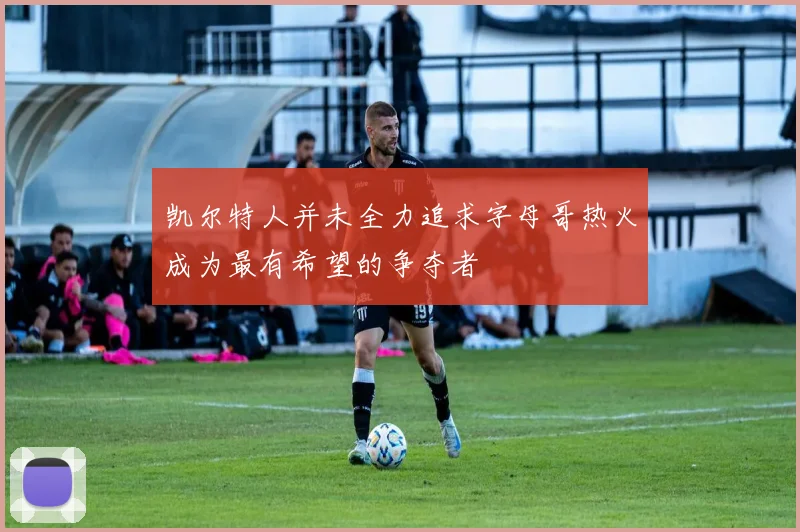 凯尔特人并未全力追求字母哥热火成为最有希望的争夺者