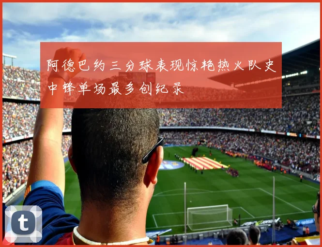 阿德巴约三分球表现惊艳热火队史中锋单场最多创纪录