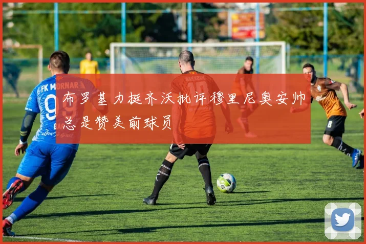 布罗基力挺齐沃批评穆里尼奥安帅总是赞美前球员
