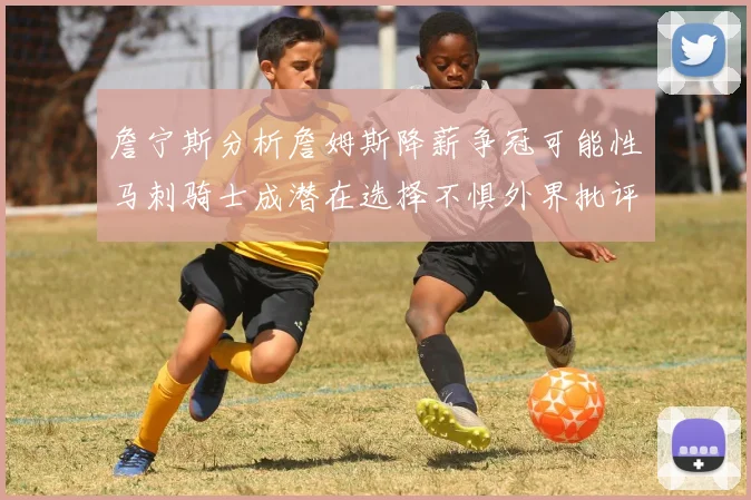 詹宁斯分析詹姆斯降薪争冠可能性马刺骑士成潜在选择不惧外界批评