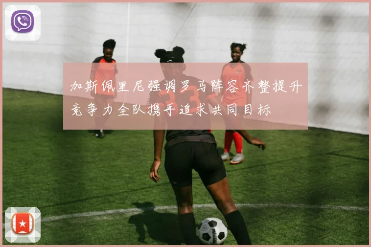 加斯佩里尼强调罗马阵容齐整提升竞争力全队携手追求共同目标