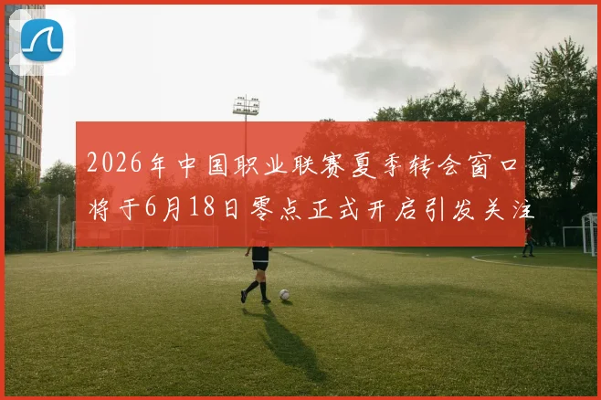2026年中国职业联赛夏季转会窗口将于6月18日零点正式开启引发关注