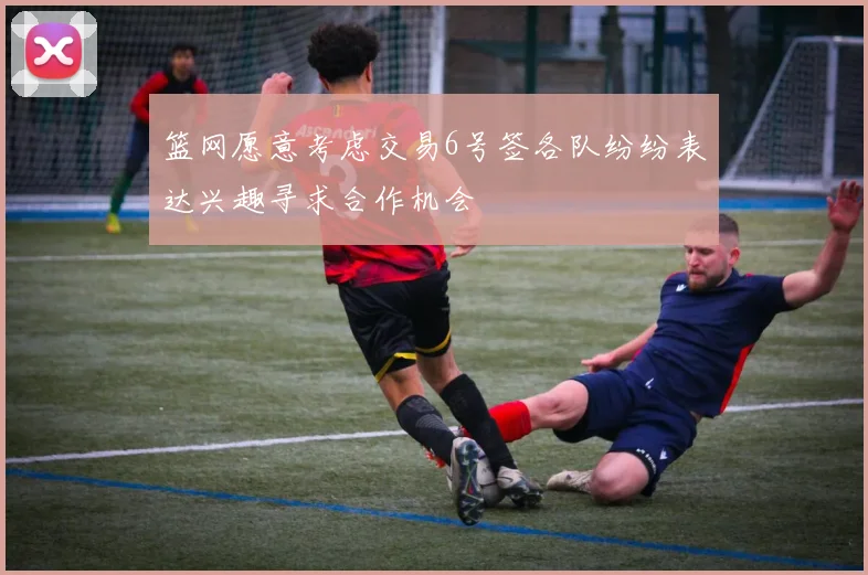 篮网愿意考虑交易6号签各队纷纷表达兴趣寻求合作机会