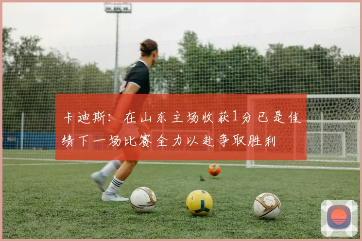 卡迪斯：在山东主场收获1分已是佳绩下一场比赛全力以赴争取胜利
