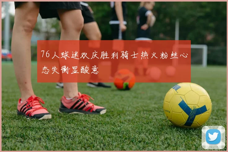 76人球迷欢庆胜利骑士热火粉丝心态失衡显酸意