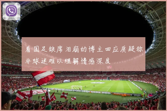 看国足缺席泪崩的博主回应质疑称非球迷难以理解情感深度