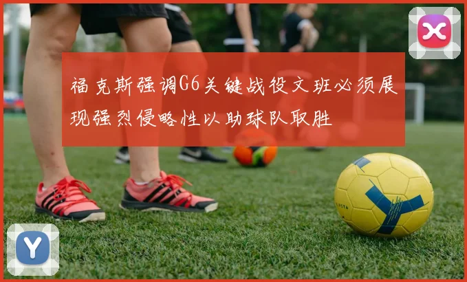 福克斯强调G6关键战役文班必须展现强烈侵略性以助球队取胜