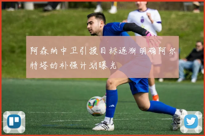 阿森纳中卫引援目标逐渐明确阿尔特塔的补强计划曝光