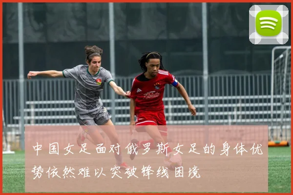中国女足面对俄罗斯女足的身体优势依然难以突破锋线困境