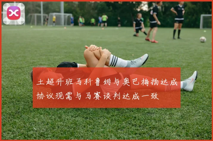 土超升班马科鲁姆与奥巴梅扬达成协议现需与马赛谈判达成一致