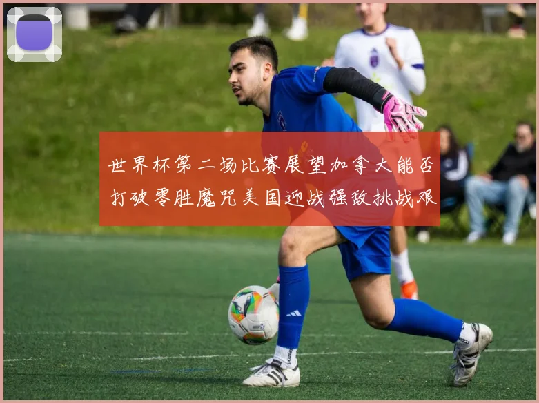 世界杯第二场比赛展望加拿大能否打破零胜魔咒美国迎战强敌挑战艰巨