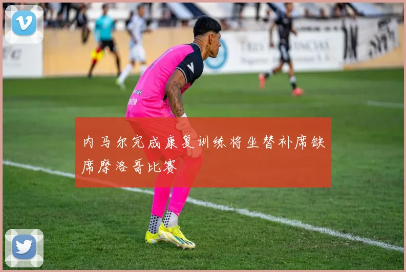 内马尔完成康复训练将坐替补席缺席摩洛哥比赛