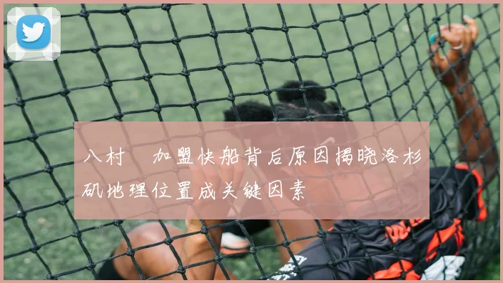 八村塁加盟快船背后原因揭晓洛杉矶地理位置成关键因素