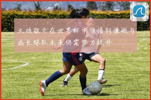 大迫敬介在世界杯中领悟到谦逊与成长球队未来仍需努力提升