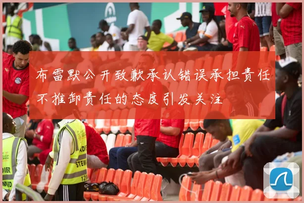 布雷默公开致歉承认错误承担责任不推卸责任的态度引发关注