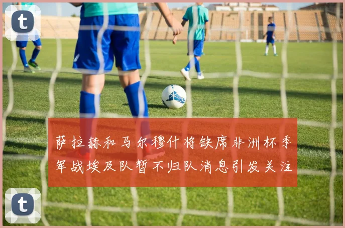 萨拉赫和马尔穆什将缺席非洲杯季军战埃及队暂不归队消息引发关注