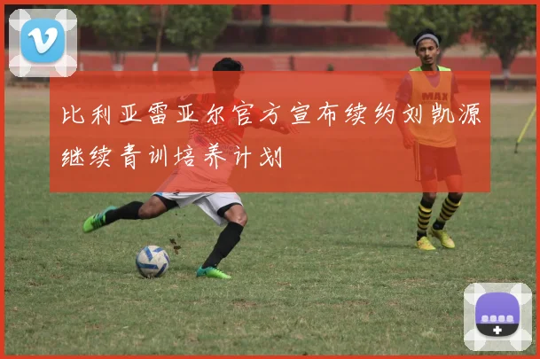 比利亚雷亚尔官方宣布续约刘凯源继续青训培养计划
