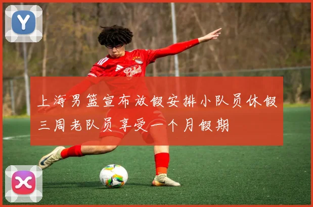 上海男篮宣布放假安排小队员休假三周老队员享受一个月假期